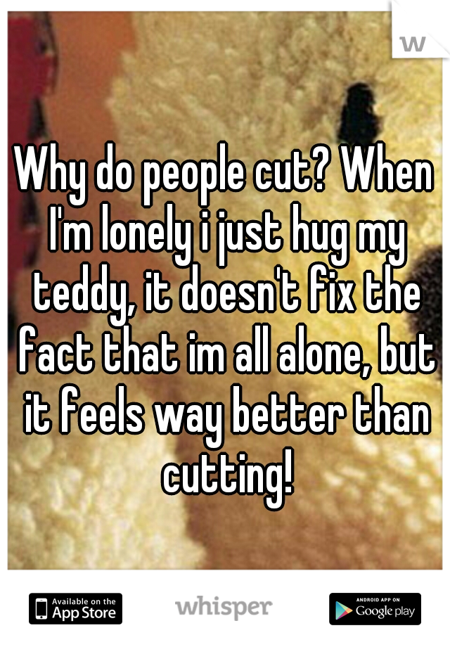 Why do people cut? When I'm lonely i just hug my teddy, it doesn't fix the fact that im all alone, but it feels way better than cutting!