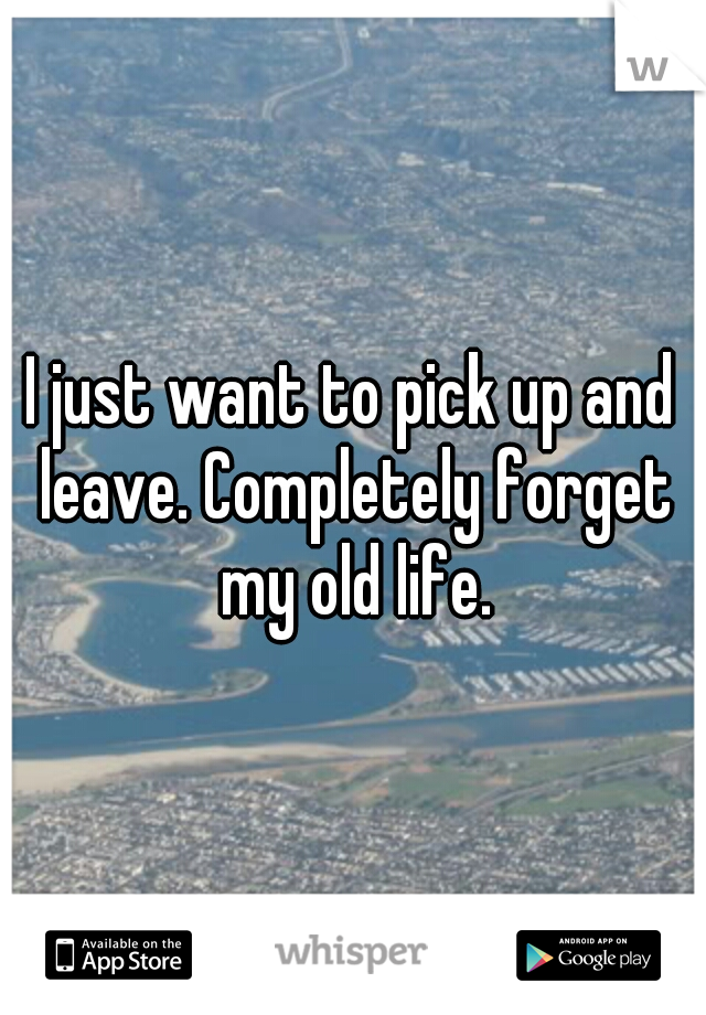 I just want to pick up and leave. Completely forget my old life.