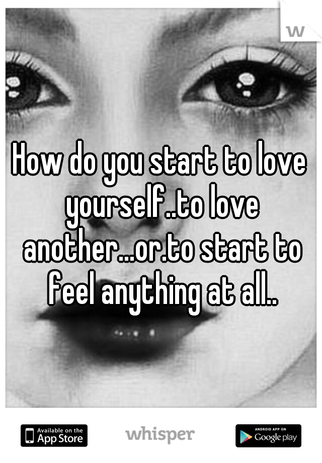 How do you start to love yourself..to love another...or.to start to feel anything at all..