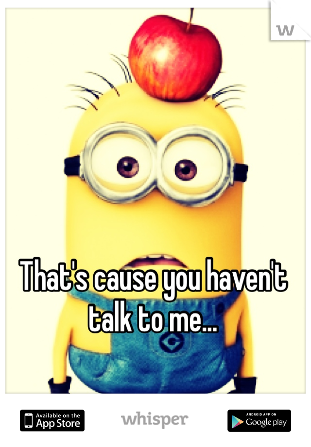 That's cause you haven't talk to me...