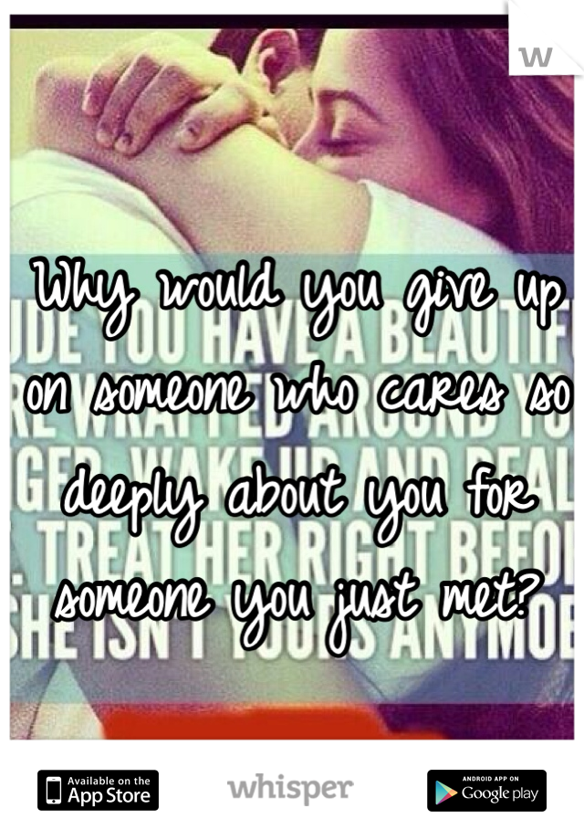 Why would you give up on someone who cares so deeply about you for someone you just met? 