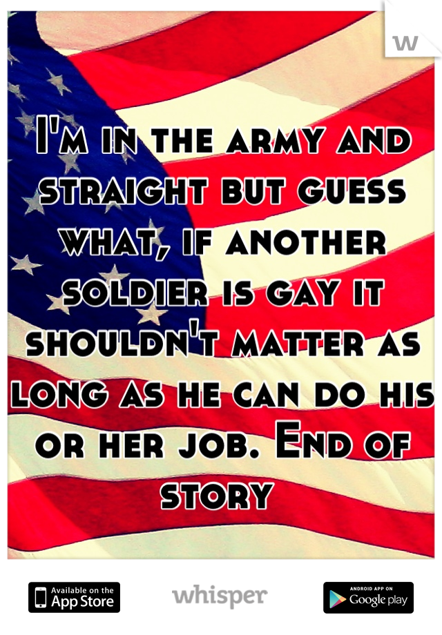 I'm in the army and straight but guess what, if another soldier is gay it shouldn't matter as long as he can do his or her job. End of story 