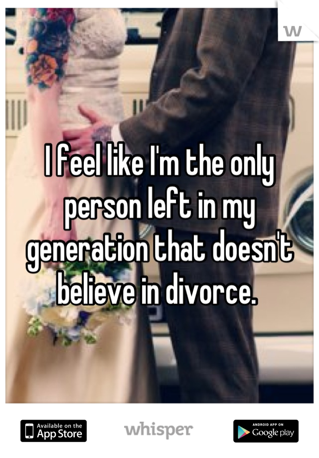 I feel like I'm the only person left in my generation that doesn't believe in divorce. 