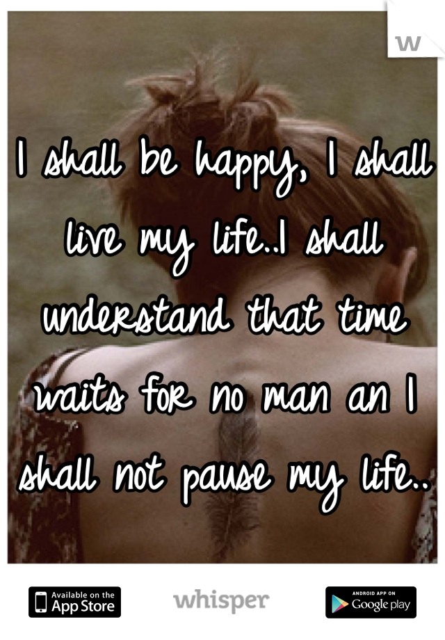 I shall be happy, I shall live my life..I shall understand that time waits for no man an I shall not pause my life..