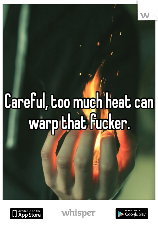 Careful, too much heat can warp that fucker. 