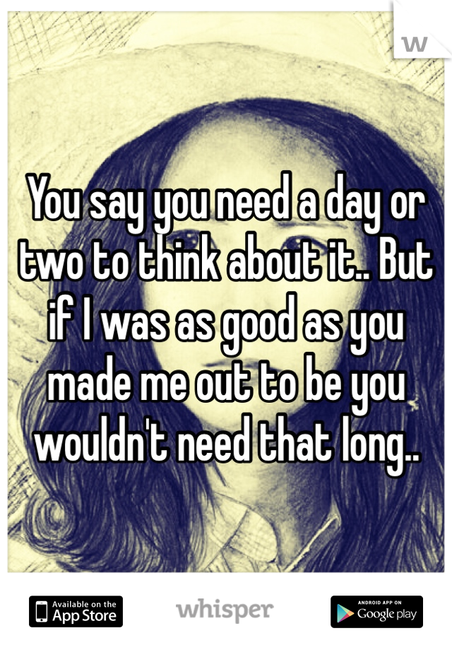 You say you need a day or two to think about it.. But if I was as good as you made me out to be you wouldn't need that long.. 