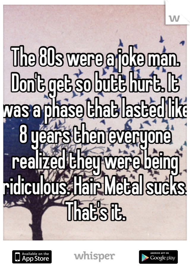 The 80s were a joke man. Don't get so butt hurt. It was a phase that lasted like 8 years then everyone realized they were being ridiculous. Hair Metal sucks. That's it. 