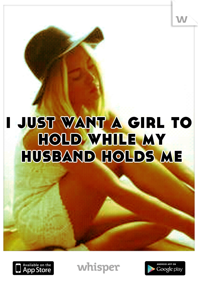 i just want a girl to hold while my husband holds me