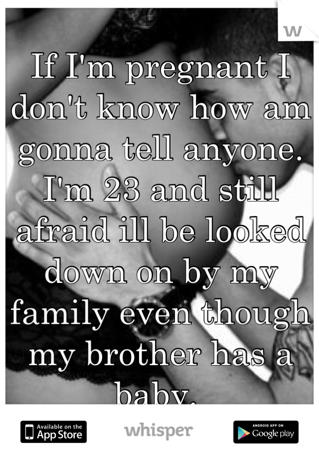 If I'm pregnant I don't know how am gonna tell anyone. I'm 23 and still afraid ill be looked down on by my family even though my brother has a baby. 