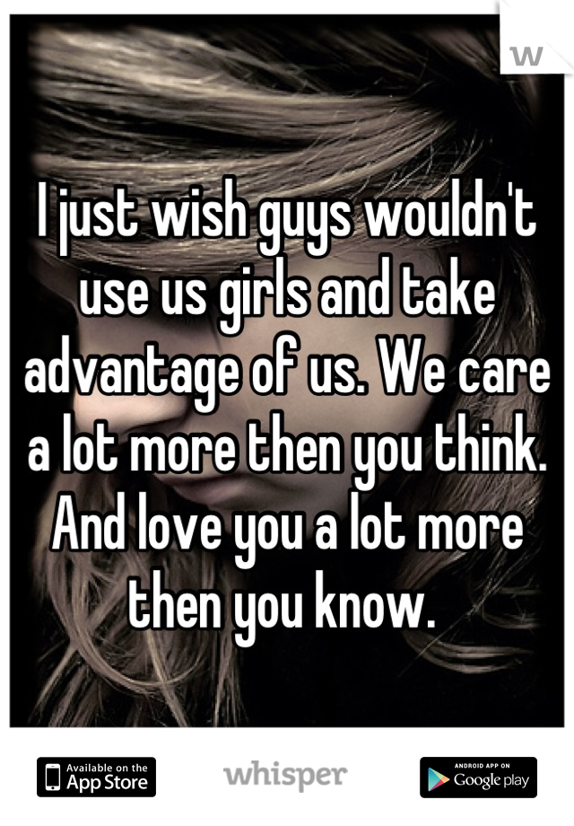 I just wish guys wouldn't use us girls and take advantage of us. We care a lot more then you think. And love you a lot more then you know. 