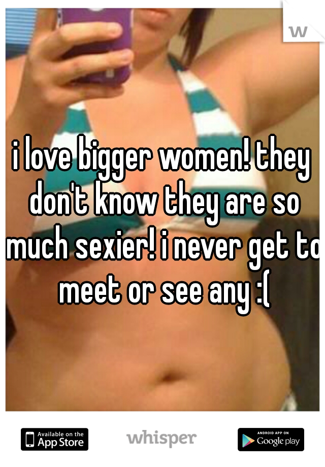 i love bigger women! they don't know they are so much sexier! i never get to meet or see any :(