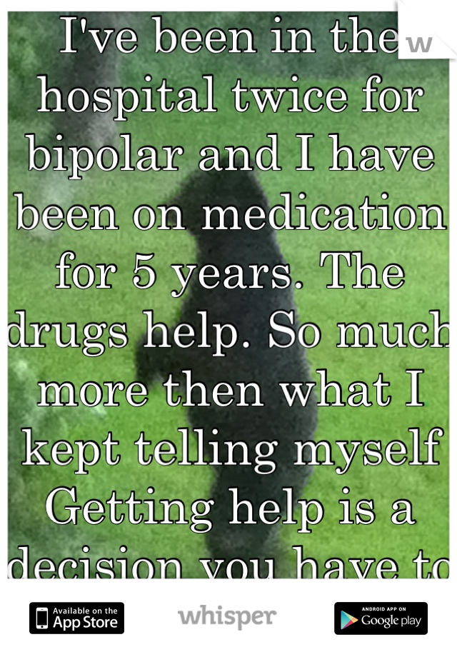 I've been in the hospital twice for bipolar and I have been on medication for 5 years. The drugs help. So much more then what I kept telling myself Getting help is a decision you have to make yourself 