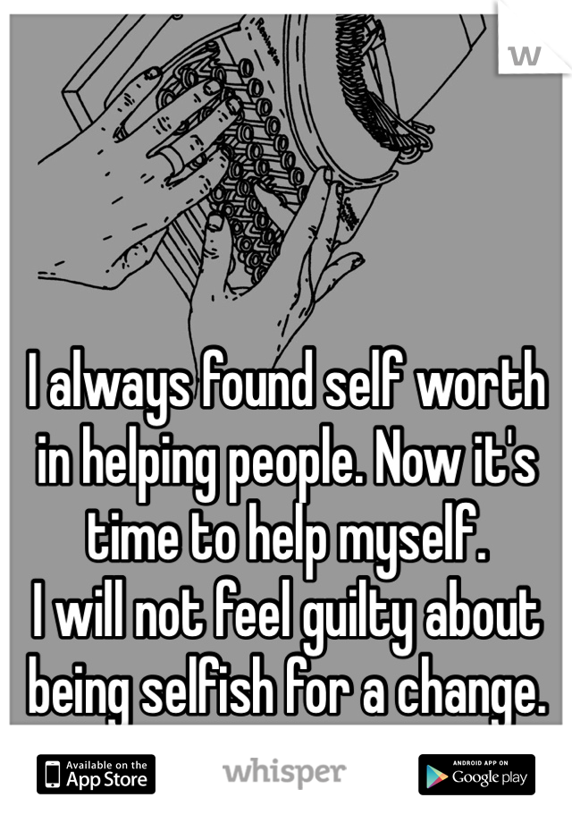 I always found self worth in helping people. Now it's time to help myself. 
I will not feel guilty about being selfish for a change. 