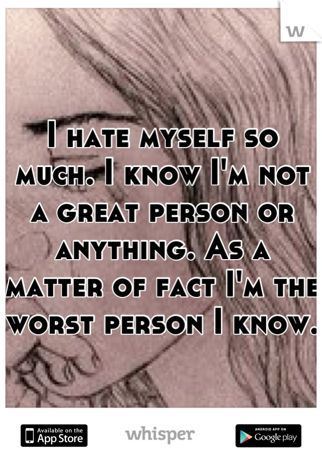 I hate myself so much. I know I'm not a great person or anything. As a matter of fact I'm the worst person I know. 