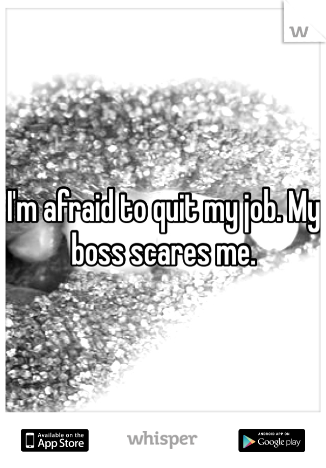 I'm afraid to quit my job. My boss scares me. 