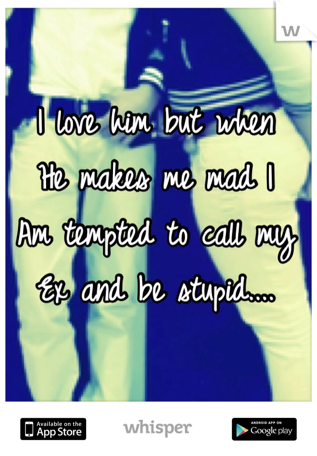 I love him but when
He makes me mad I 
Am tempted to call my 
Ex and be stupid....