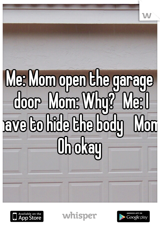 Me: Mom open the garage door
Mom: Why?
Me: I have to hide the body 
Mom: Oh okay 