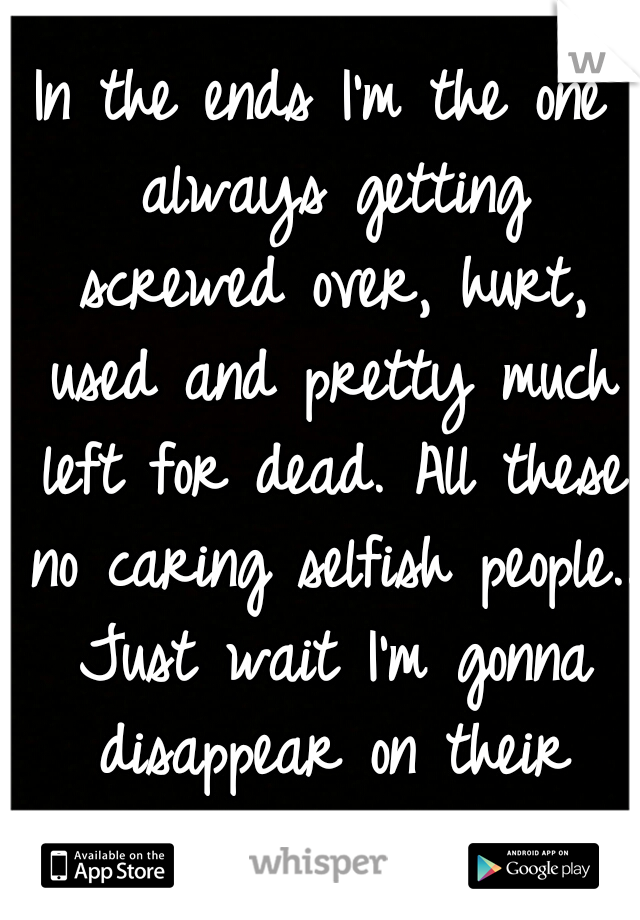 In the ends I'm the one always getting screwed over, hurt, used and pretty much left for dead. All these no caring selfish people.. Just wait I'm gonna disappear on their asses, then what... -_-