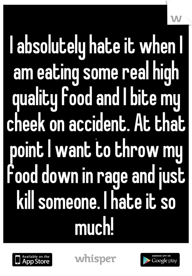 I absolutely hate it when I am eating some real high quality food and I bite my cheek on accident. At that point I want to throw my food down in rage and just kill someone. I hate it so much! 