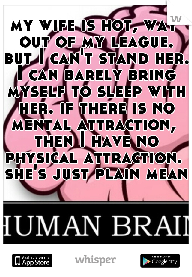 my wife is hot, way out of my league. but I can't stand her. I can barely bring myself to sleep with her. if there is no mental attraction,  then I have no physical attraction.  she's just plain mean