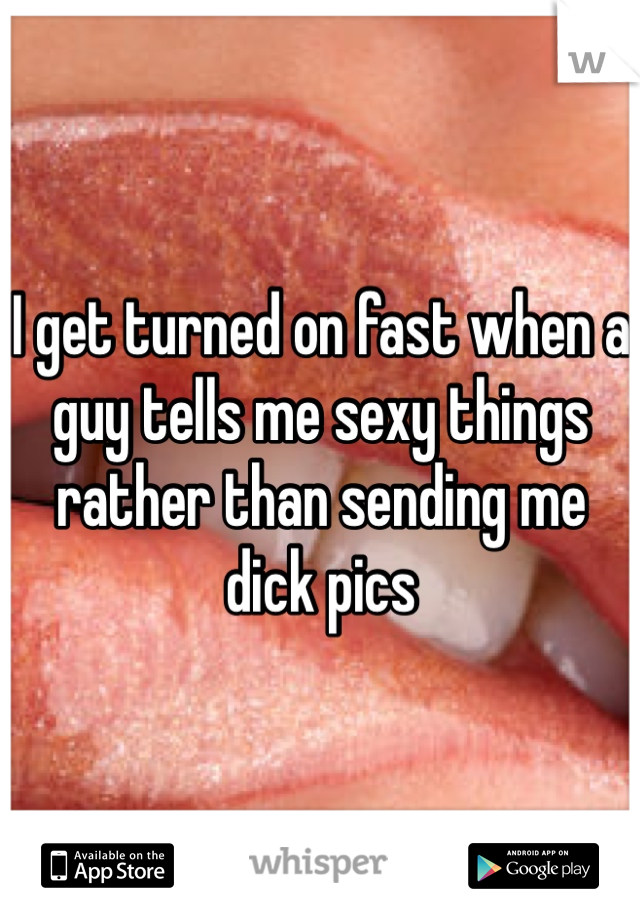 I get turned on fast when a guy tells me sexy things rather than sending me dick pics