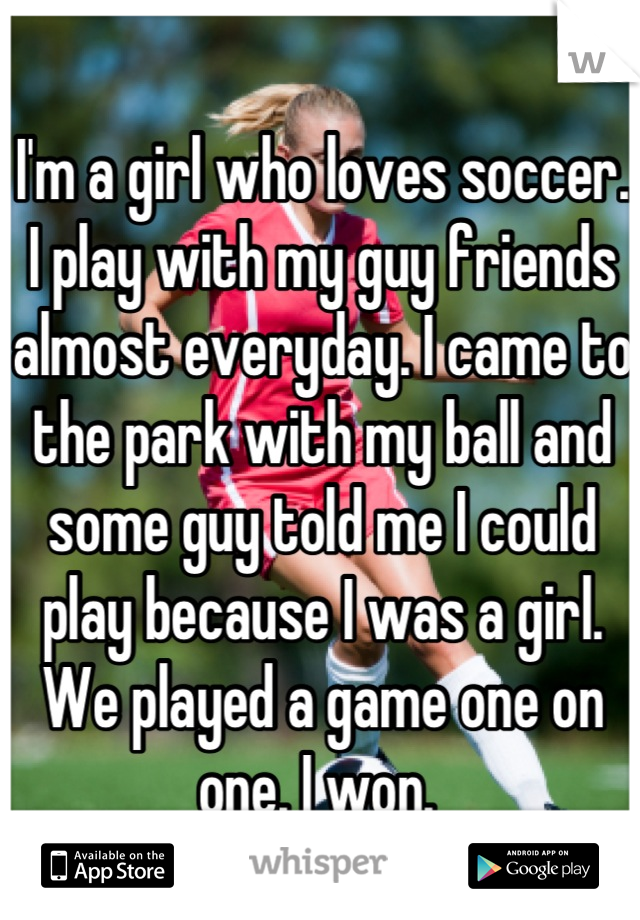 I'm a girl who loves soccer. I play with my guy friends almost everyday. I came to the park with my ball and some guy told me I could play because I was a girl. We played a game one on one. I won. 