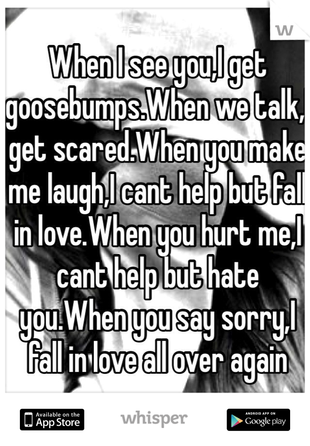 When I see you,I get goosebumps.When we talk,I get scared.When you make me laugh,I cant help but fall in love.When you hurt me,I cant help but hate you.When you say sorry,I fall in love all over again