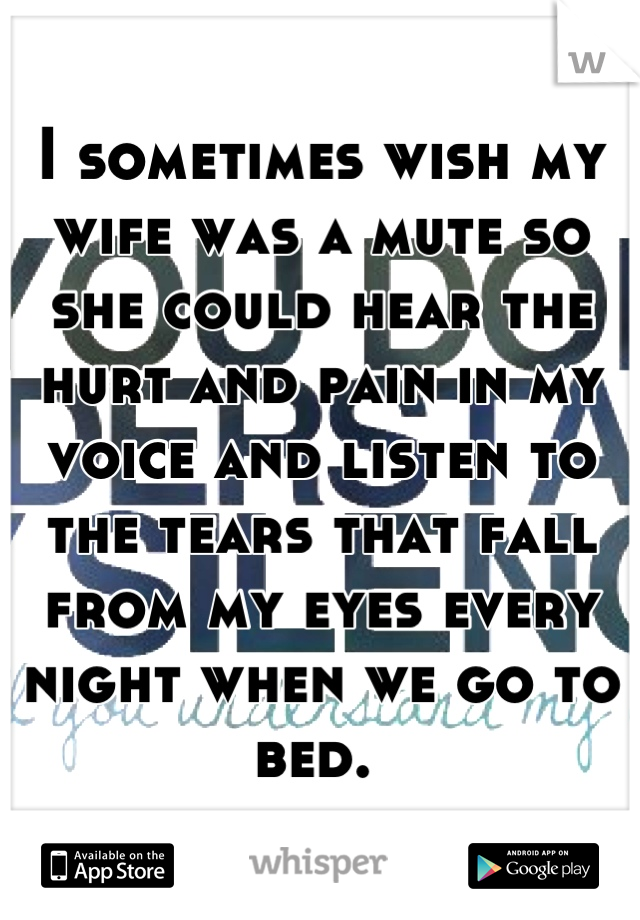 I sometimes wish my wife was a mute so she could hear the hurt and pain in my voice and listen to the tears that fall from my eyes every night when we go to bed. 