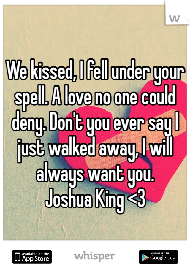 We kissed, I fell under your spell. A love no one could deny. Don't you ever say I just walked away, I will always want you. 
Joshua King <3