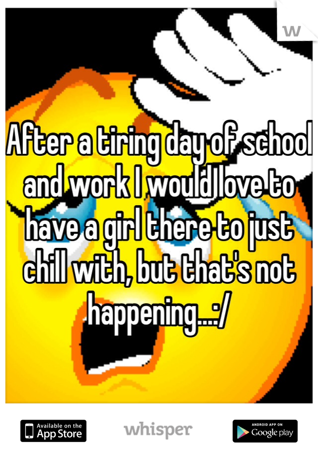 After a tiring day of school and work I would love to have a girl there to just chill with, but that's not happening...:/ 