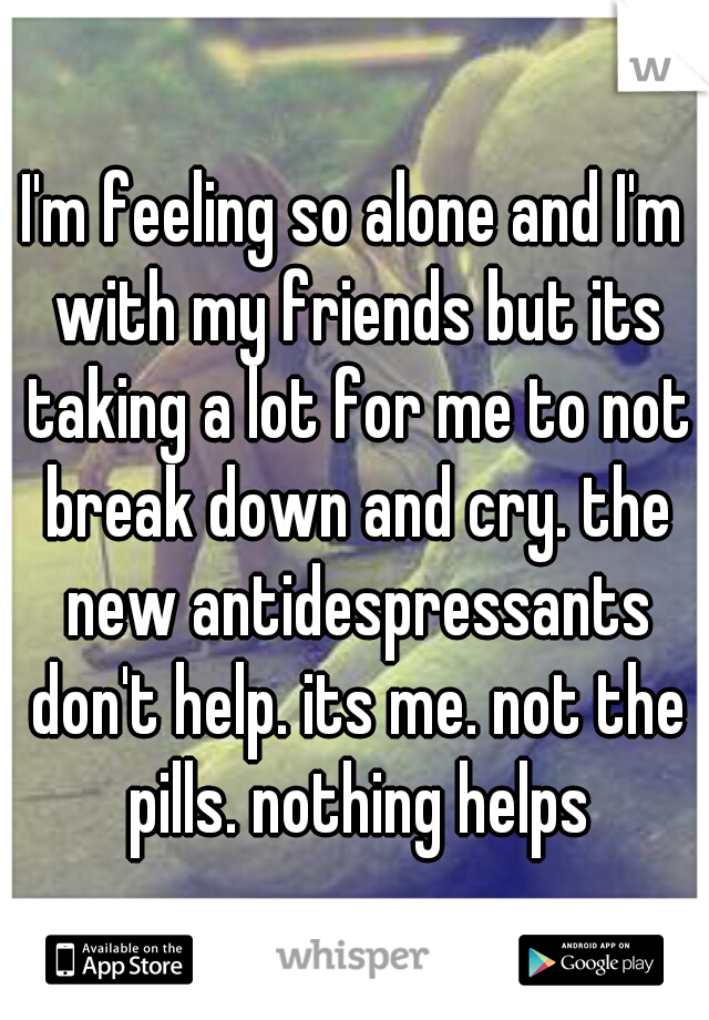 I'm feeling so alone and I'm with my friends but its taking a lot for me to not break down and cry. the new antidespressants don't help. its me. not the pills. nothing helps