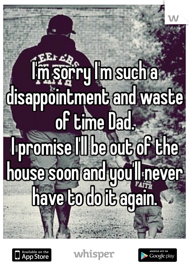 I'm sorry I'm such a disappointment and waste of time Dad. 
I promise I'll be out of the house soon and you'll never have to do it again.