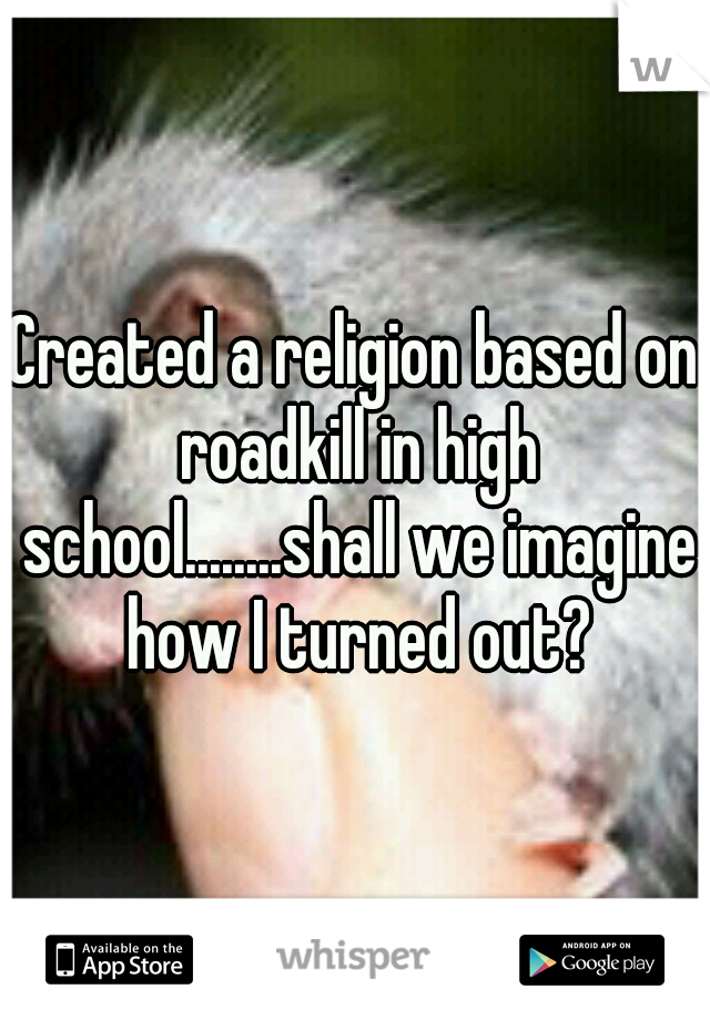 Created a religion based on roadkill in high school........shall we imagine how I turned out?