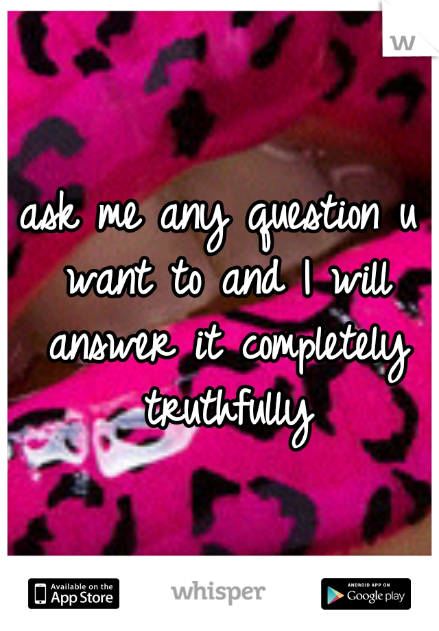 ask me any question u want to and I will answer it completely truthfully