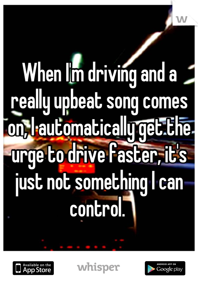 When I'm driving and a really upbeat song comes on, I automatically get the urge to drive faster, it's just not something I can control. 