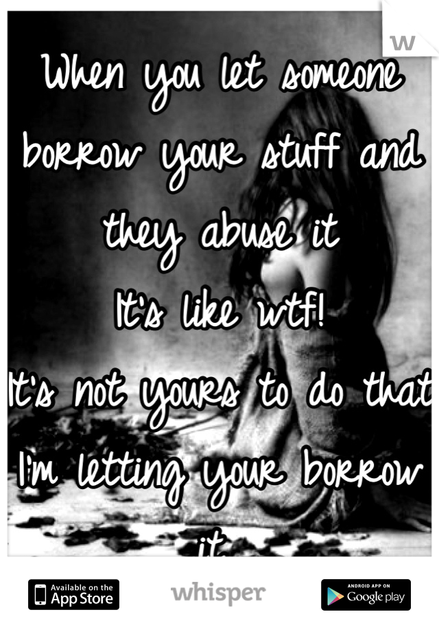 When you let someone borrow your stuff and they abuse it 
It's like wtf! 
It's not yours to do that I'm letting your borrow it 