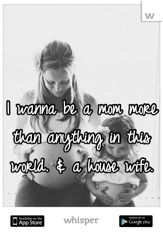 I wanna be a mom more than anything in this world. & a house wife.