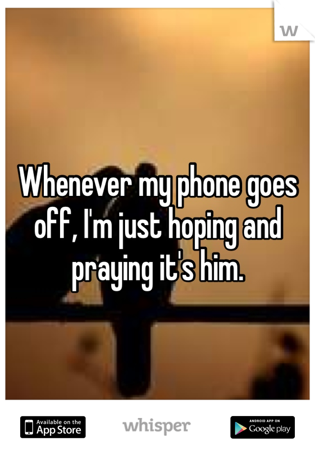 Whenever my phone goes off, I'm just hoping and praying it's him. 