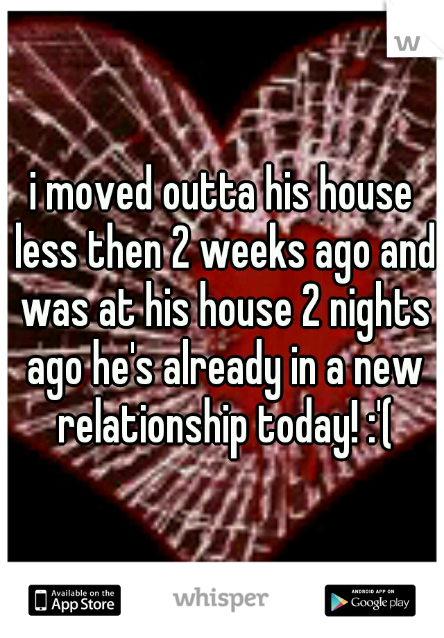 i moved outta his house less then 2 weeks ago and was at his house 2 nights ago he's already in a new relationship today! :'(