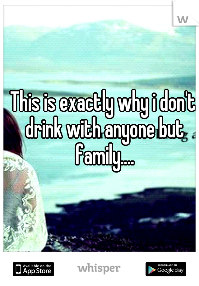 This is exactly why i don't drink with anyone but family....