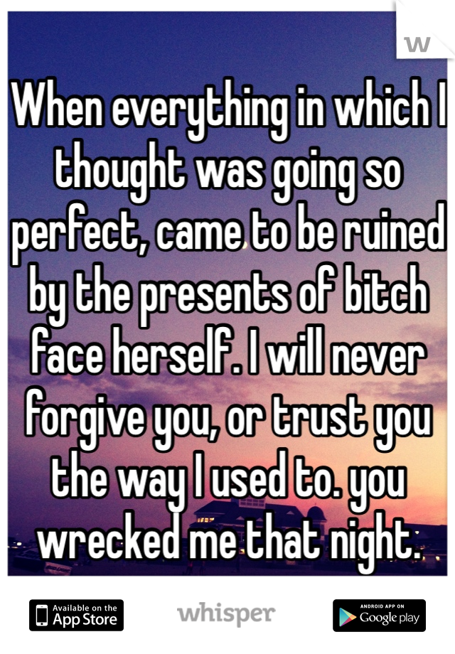 When everything in which I thought was going so perfect, came to be ruined by the presents of bitch face herself. I will never forgive you, or trust you the way I used to. you wrecked me that night.