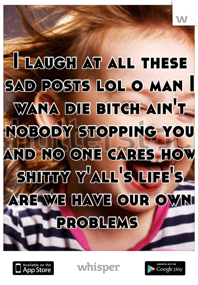 I laugh at all these sad posts lol o man I wana die bitch ain't nobody stopping you and no one cares how shitty y'all's life's are we have our own problems 