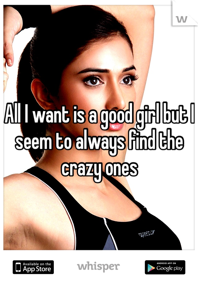 All I want is a good girl but I seem to always find the crazy ones