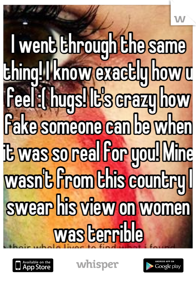 I went through the same thing! I know exactly how u feel :( hugs! It's crazy how fake someone can be when it was so real for you! Mine wasn't from this country I swear his view on women was terrible