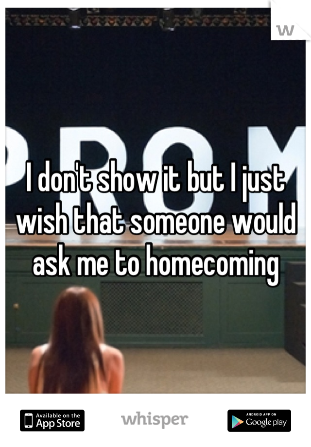 I don't show it but I just wish that someone would ask me to homecoming