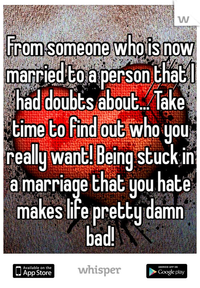 From someone who is now married to a person that I had doubts about... Take time to find out who you really want! Being stuck in a marriage that you hate makes life pretty damn bad! 