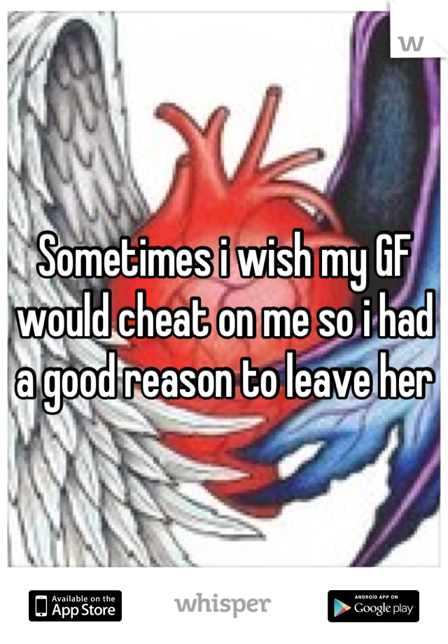 Sometimes i wish my GF would cheat on me so i had a good reason to leave her