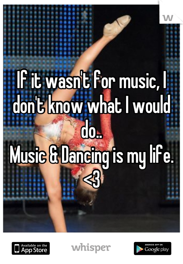 If it wasn't for music, I don't know what I would do.. 
Music & Dancing is my life. <3