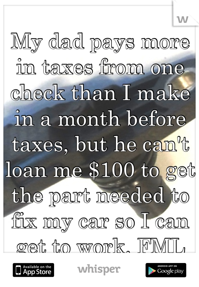 My dad pays more in taxes from one check than I make in a month before taxes, but he can't loan me $100 to get the part needed to fix my car so I can get to work. FML