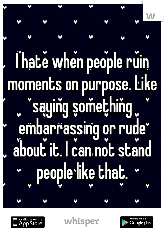 I hate when people ruin moments on purpose. Like saying something embarrassing or rude about it. I can not stand people like that. 